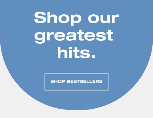 Shop our greatest hits. SHOP BESTSELLERS