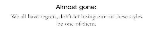 Almost gone: We all have regrets, don’t let losing our on these styles be one of them.