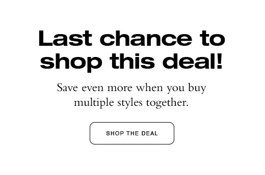 Last chance to shop this deal! Save even more when you buy multiple styles together. SHOP THE DEAL