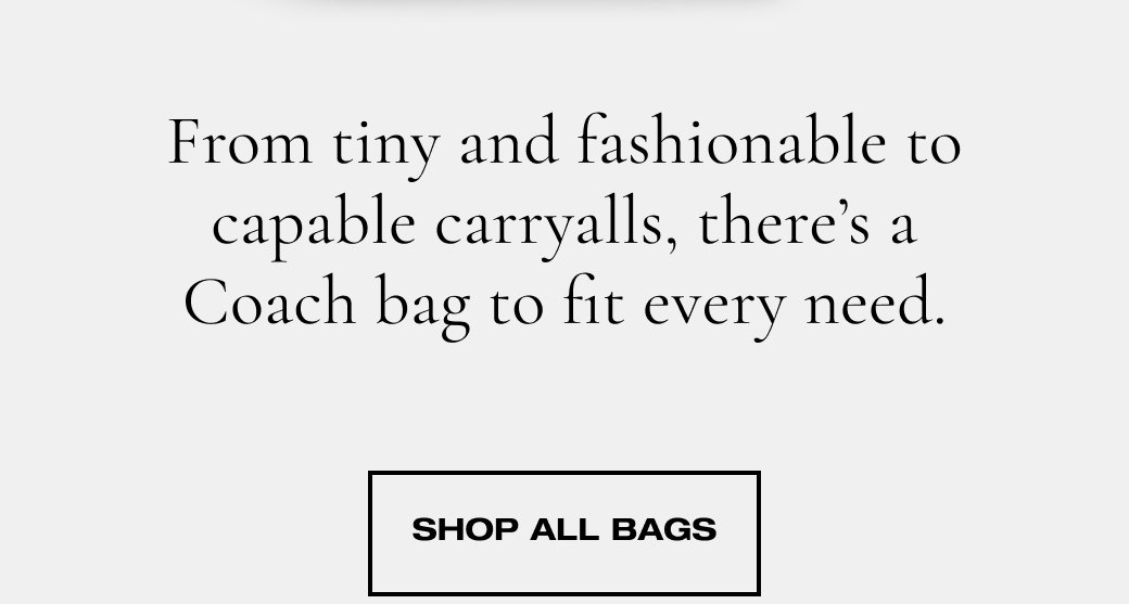 From tiny and fashionable to capable carryalls, there’s a Coach bag to fit every need. SHOP ALL BAGS