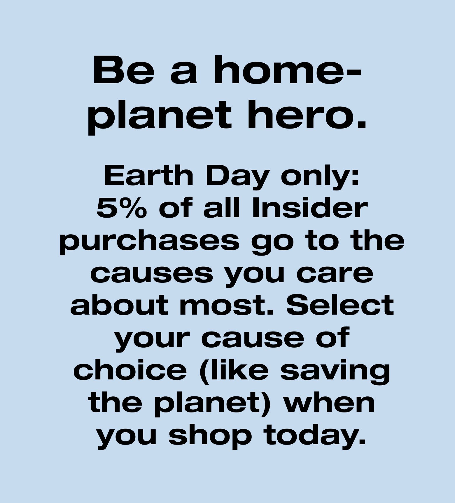 Be a home-planet hero. Earth Day only: 5% of all Insider purchases go to the causes you care about most. Select your cause of choice (like saving the planet) when you shop today.