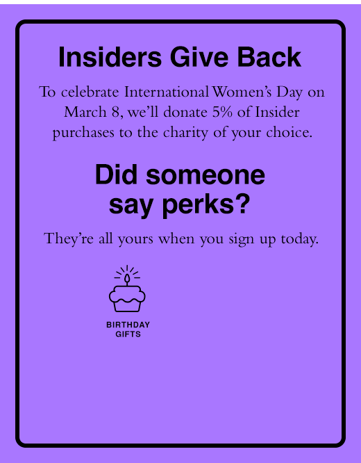 Insiders Give Back To celebrate International Women’s Day on March 8, we’ll donate 5% of Insider purchases to the charity of your choice. YOU SHOP, WE DONATE