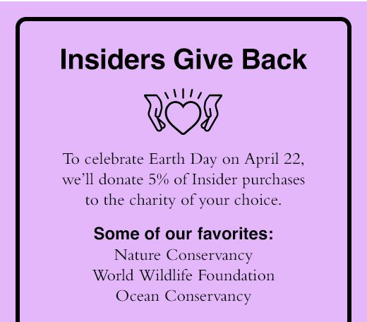 Insiders Give Back. to celebrate Earth Day on April 22, we'll donate 5% of Insider purchases to the charity of your choice. Some of our favorites: Nature Conservancy World Wildlife Foundation Ocean Conservancy 