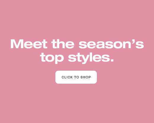 Meet the season's top styles. CLICK TO SHOP