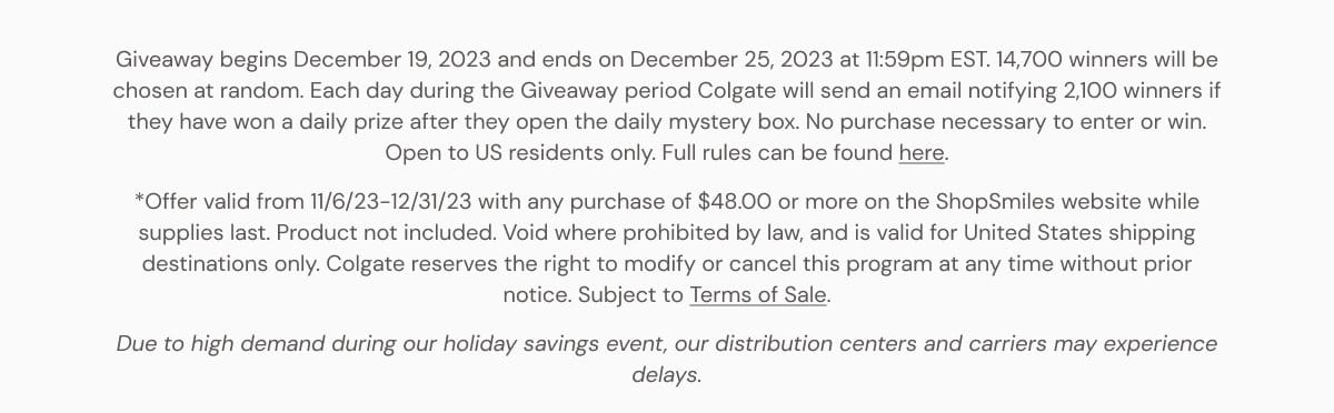 Giveaway begins December 19, 2023 and ends on December 25, 2023 at 11:59pm EST. 14,700 winners will be chosen at random. Each day during the Giveaway period Colgate will send an email notifying 2,100 winners if they have won a daily prize after they open the daily mystery box. No purchase necessary to enter or win. Open to US residents only. Full rules can be found here. *Offer valid from 11/6/23-12/31/23 with any purchase of \\$48.00 or more on the ShopSmiles website while supplies last. Product not included. Void where prohibited by law, and is valid for United States shipping destinations only. Colgate reserves the right to modify or cancel this program at any time without prior notice. Subject to Terms of Sale. Due to high demand during our holiday savings event, our distribution centers and carriers may experience delays.