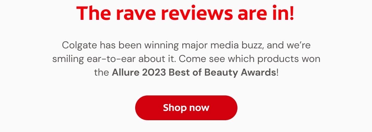 The rave reviews are in! Colgate has been winning major media buzz, and we’re smiling ear-to-ear about it. Come see which products won the Allure 2023 Best of Beauty Awards! Shop now