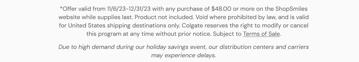 *Offer valid from 11/6/23-12/31/23 with any purchase of \\$48.00 or more on the ShopSmiles website while supplies last. Void where prohibited by law, and is valid for United States shipping destinations only. Colgate reserves the right to modify or cancel this program at any time without prior notice. Subject to Terms of Sale. Due to high demand during our holiday savings event, our distribution centers and carriers may experience delays.