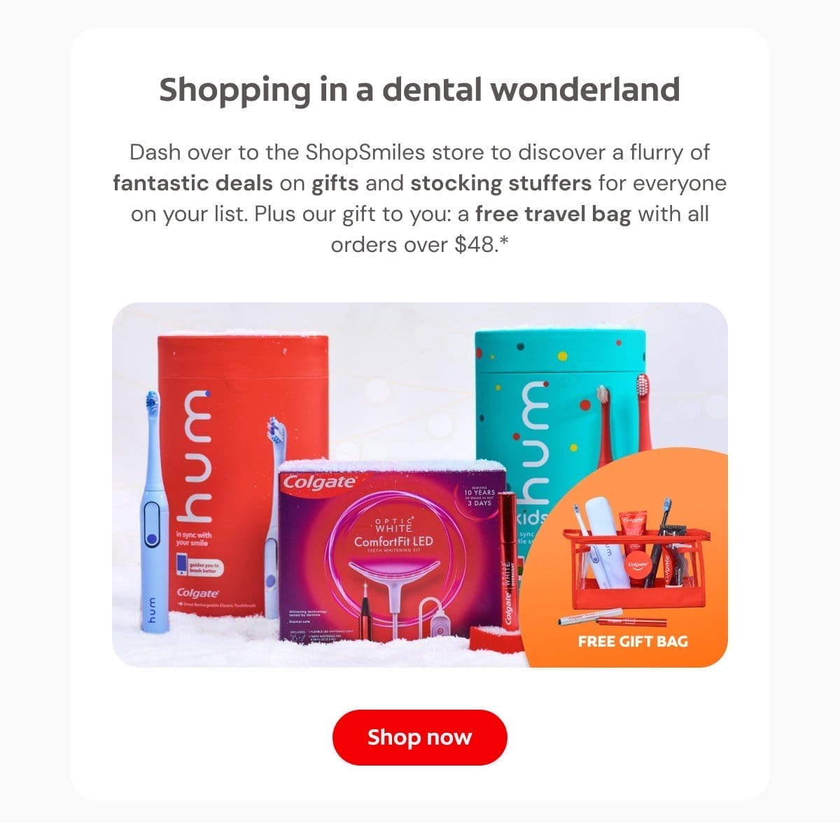 Shopping in a dental wonderland Dash over to the ShopSmiles store to discover a flurry of fantastic deals on gifts and stocking stuffers for everyone on your list. Plus our gift to you: a free travel bag with all orders over \\$48.* Shop now