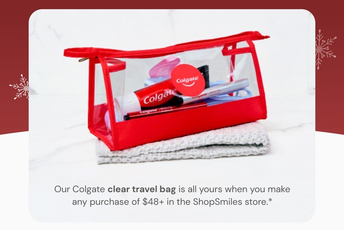Our Colgate clear travel bag is all yours when you make any purchase of \\$48+ in the ShopSmiles store.*