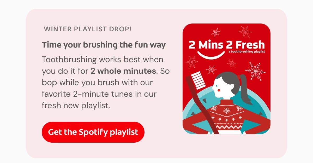 Winter playlist drop! Time your brushing the fun way Toothbrushing works best when you do it for 2 whole minutes. So bop while you brush with our favorite 2-minute tunes in our fresh new playlist. Get the Spotify playlist