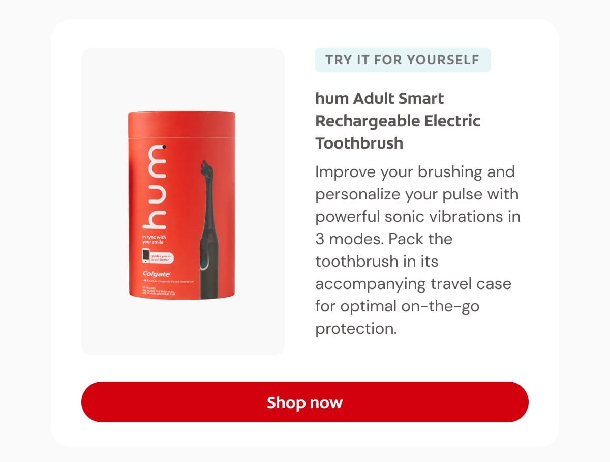 TRY IT FOR YOURSELF hum Adult Smart Rechargeable Electric Toothbrush Improve your brushing and personalize your pulse with powerful sonic vibrations in 3 modes. Pack the toothbrush in its accompanying travel case for optimal on-the-go protection. Shop