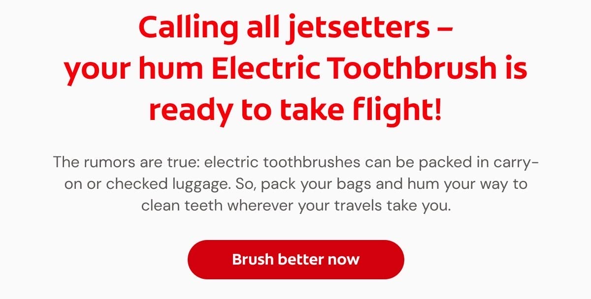 Calling all jetsetters - your hum Electric Toothbrush is ready to take a flight! The Rumors are true- Electric toothbrushes can be carry on or checked luggage. So pack your bags and hum your way to clean teeth wherever your travels take you. Brush better now