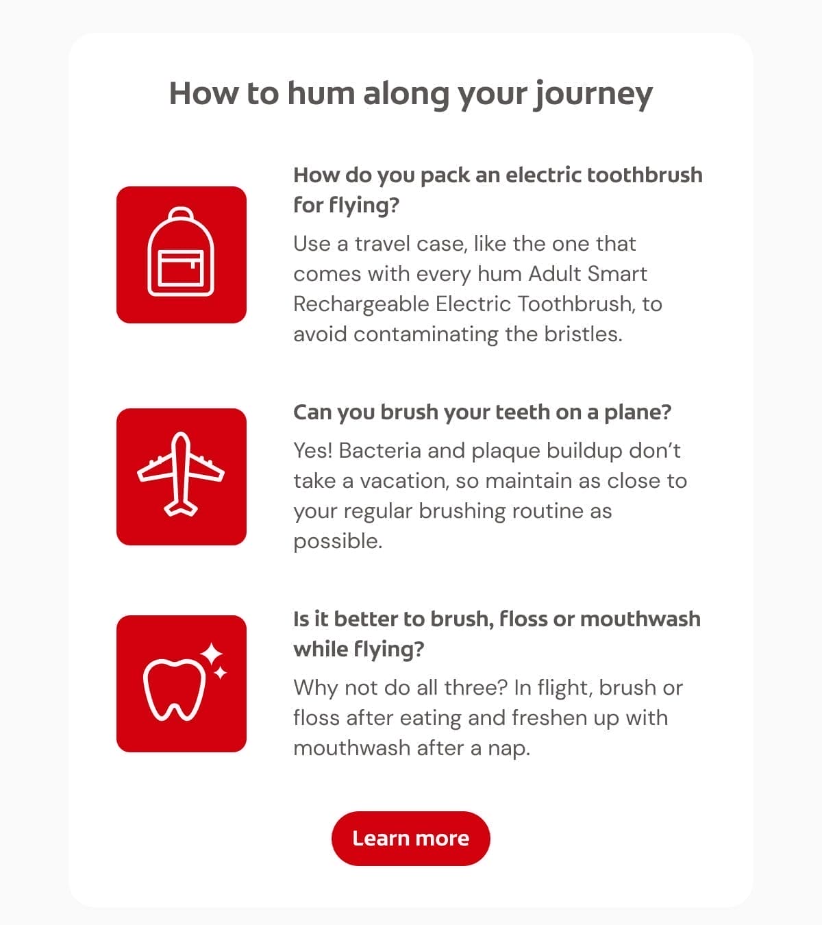 How to hum along your journey How do you pack an electric toothbrush for flying? Use a travel case, like the one that comes with every hum Adult Smart Rechargeable Electric Toothbrush, to avoid contaminating the bristles. Can you brush your teeth on a plane? Yes! Bacteria and plaque buildup don't take a vacation, so maintain as close to your regular brushing routine as possible. Is it better to brush, floss or mouthwash while flying? Why not do all three? In flight, brush or floss after eating and freshen up with mouthwash after a nap. Learn more