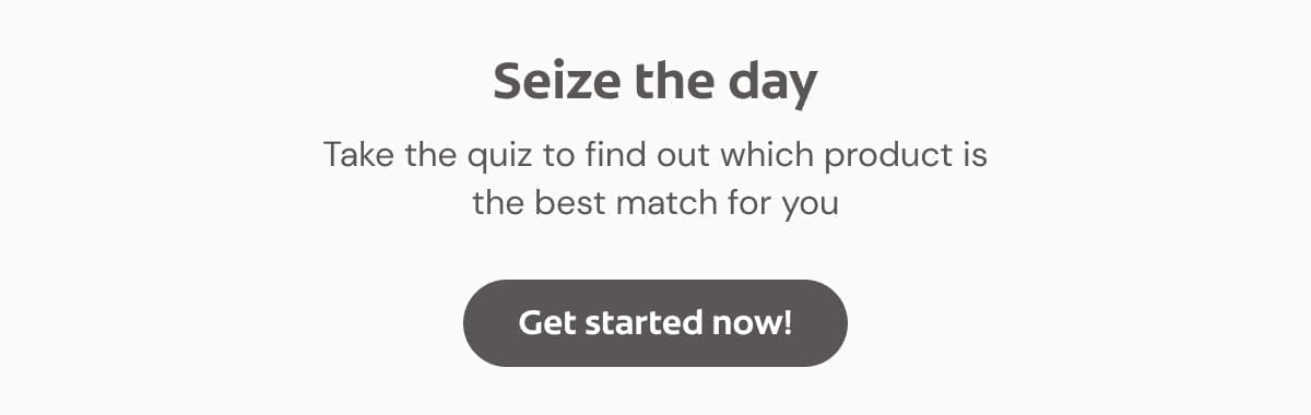 Seize the day … Take the quiz to find out which product is the best match for you. Click here to get started now!