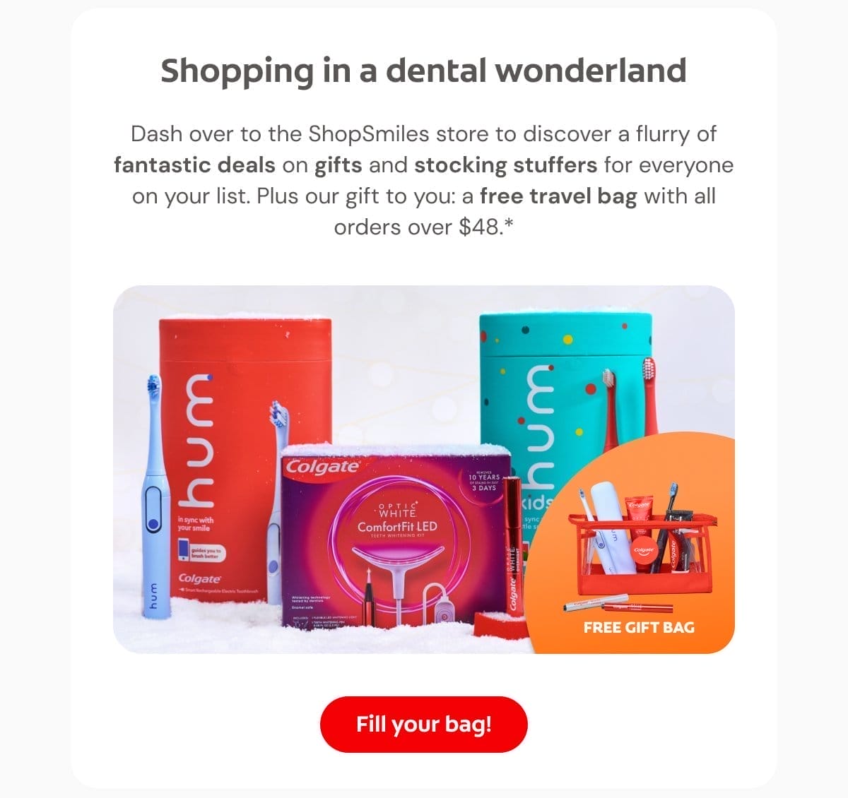 Shopping in a dental wonderland Dash over to the ShopSmiles store to discover a flurry of fantastic deals on gifts and stocking stuffers for everyone on your list. Plus our gift to you: a free travel bag with all orders over \\$48.* Click here to fill your bag