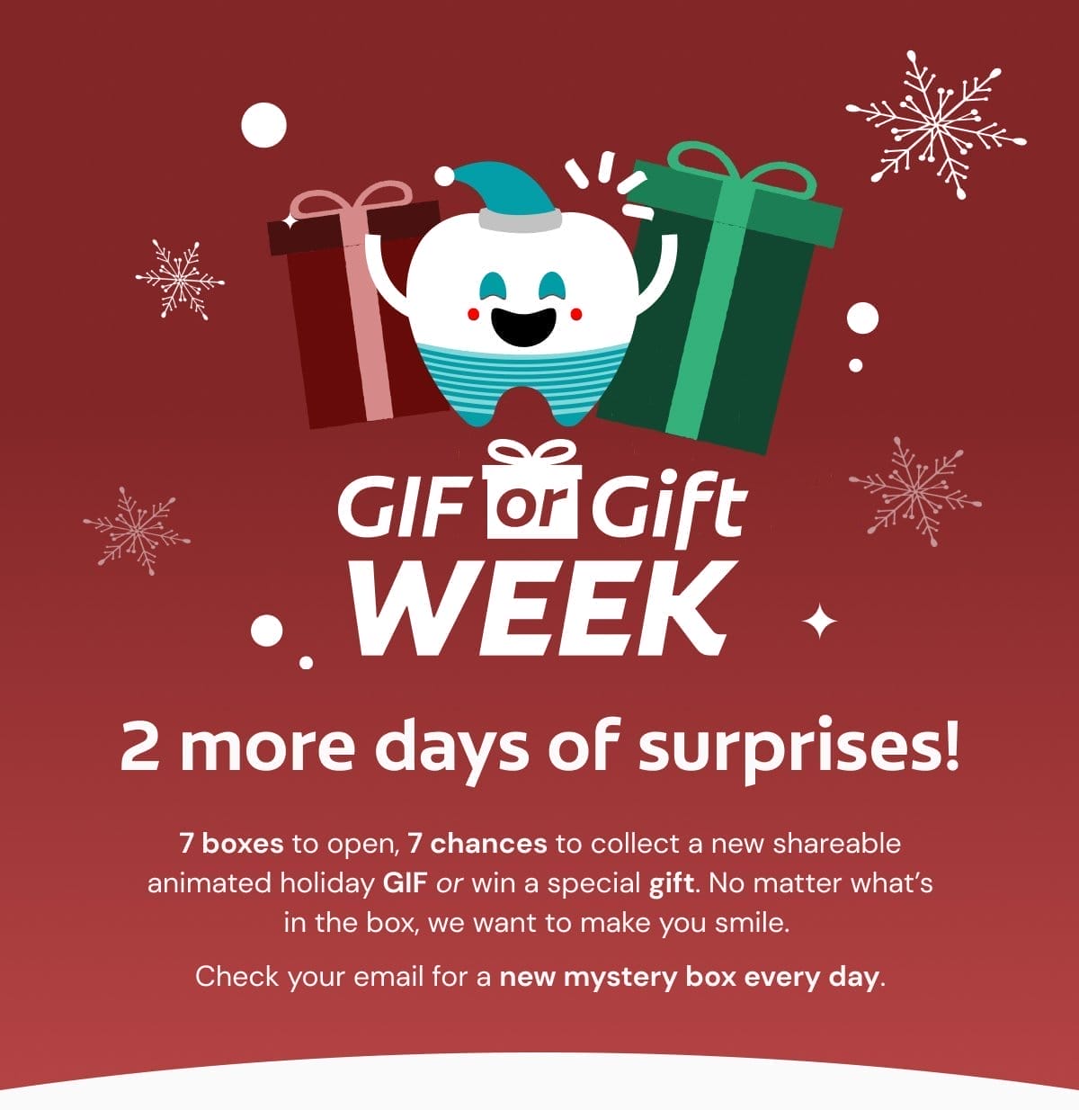 GIF or Gift Week 2 more days of surprises! 7 boxes to open, 7 chances to collect a new shareable animated holiday GIF or win a special gift. No matter what’s in the box, we want to make you smile. Check your email for a new mystery box every day.