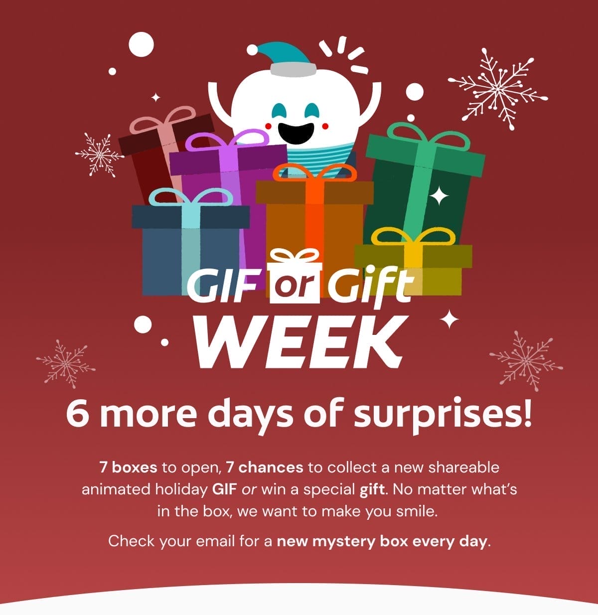 GIF or Gift Week 6 more days of surprises! 7 boxes to open, 7 chances to collect a new shareable animated holiday GIF or win a special gift. No matter what’s in the box, we want to make you smile. Check your email for a new mystery box every day.