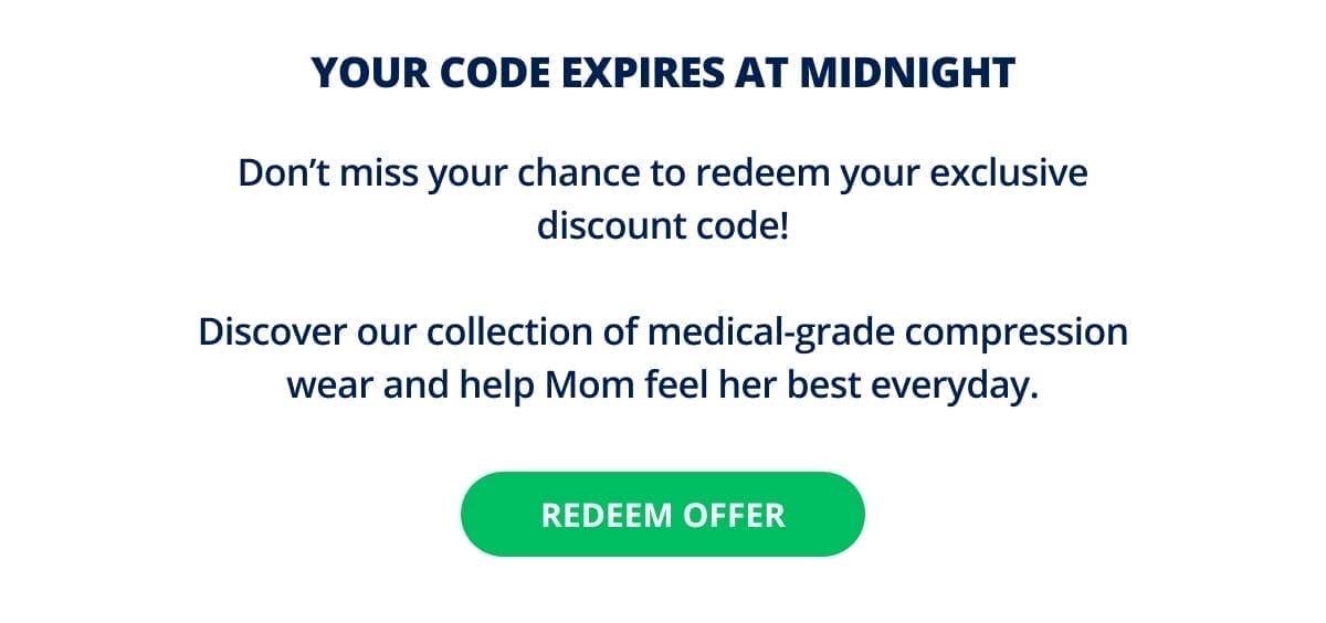 YOUR CODE EXPIRES AT MIDNIGHT! Don’t miss your chance to redeem your exclusive discount code! Discover our collection of medical-grade compression wear and help Mom feel her best everyday. REDEEM OFFER