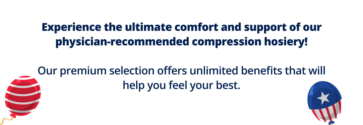 Experience the ultimate comfort and support of our physician-recommended compression hosiery! Our premium selection offers unlimited benefits that will help you feel your best.