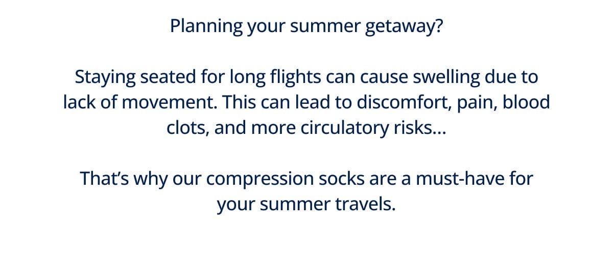 Planning your summer getaway? Staying seated for long flights can cause swelling due to lack of movement. This can lead to discomfort, pain, blood clots, and more circulatory risks… That’s why our compression socks are a must-have for your summer travels.