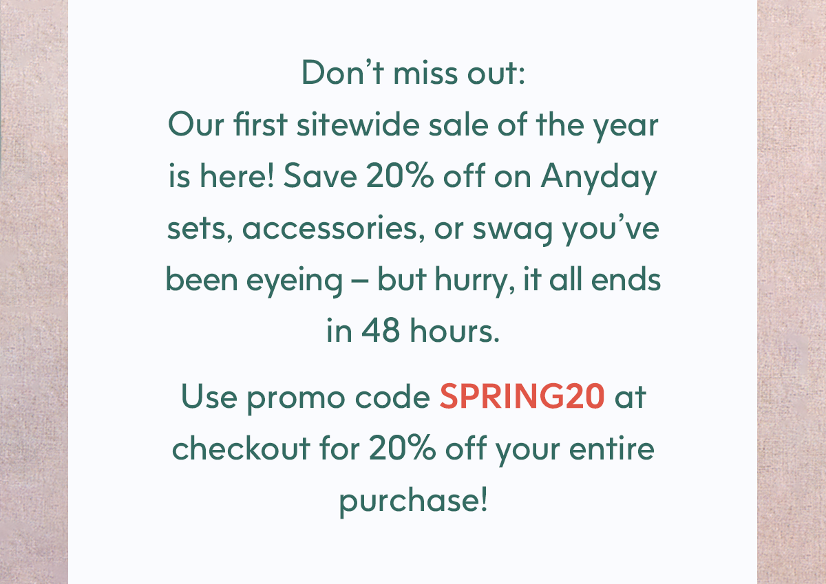 Don't miss out. Use promo code SPRING20 at checkout for 20% off your entire purchase!