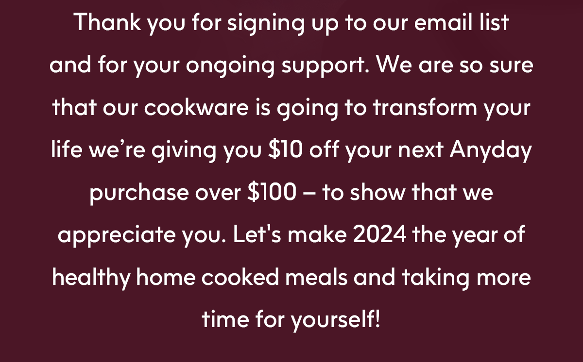 Thank you for signing up to our email list and for your ongoing support. We are so sure that our cookware is going to transform your life by giving you \\$10 off your next Anyday purchase over \\$100 - to show that we appreciate you. Let's make 2024 the year of healthy home cooked meals and taking more time for yourself!
