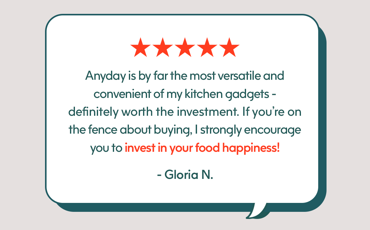 Anyday is by far the most versatile and convenient of my kitchen gadgets - definitely worth the investment. If you're on the fence about buying, I strongly encourage you to invest in your food happiness! - Gloria N.