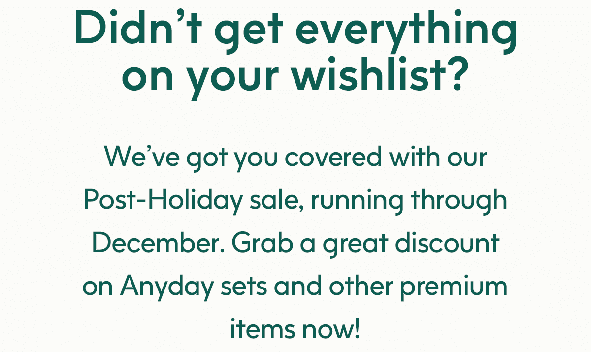 Didn’t get everything on your wishlist? We’ve got you covered with our Post-Holiday sale, running through December. Grab a great discount on Anyday sets and other premium items now!