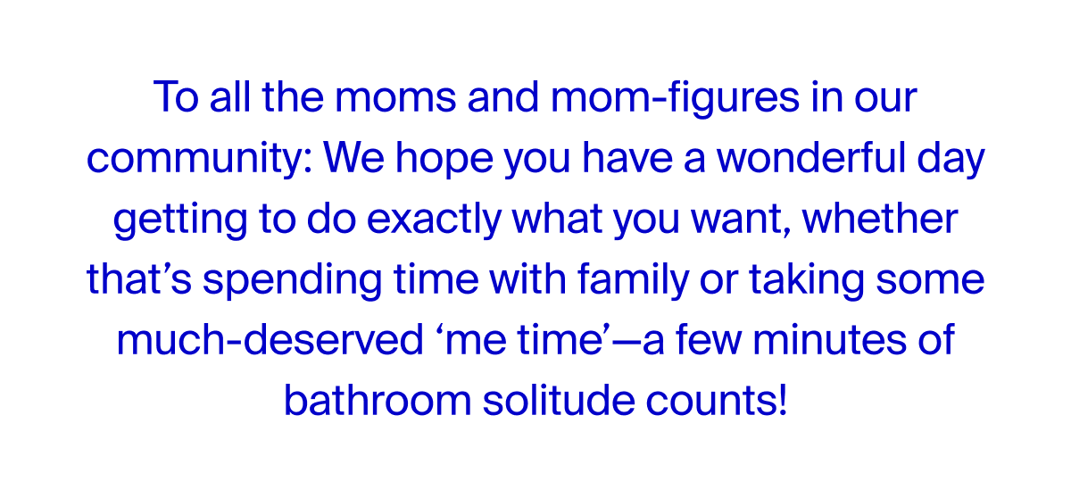 We hope you have a wonderful day getting to do exactly what you want, whether that's spending time with family or taking some much-deserved 'me time'--a few minutes of bathroom solitude counts!