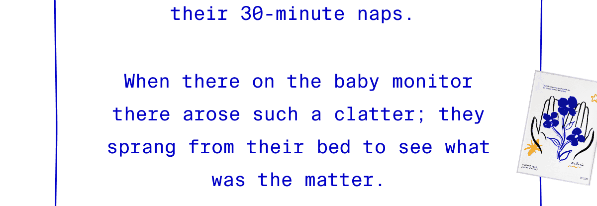 When there on the baby monitor there arose such a clatter; they sprang from their bed to see what was the matter