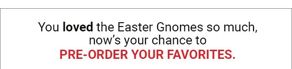 You loved the Easter Gnomes so much, now’s your chance to PRE-ORDER YOUR FAVORITES.