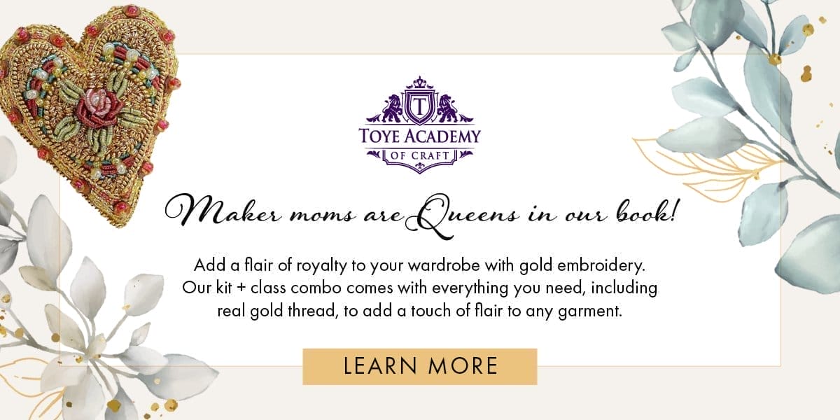 Toye Academy of Craft [logo] Maker moms are Queens in our book! Add a flair of royalty to your wardrobe with gold embroidery. Our kit + class combo comes with everything you need, including real gold thread, to add a touch of flair to any garment. [LEARN MORE]