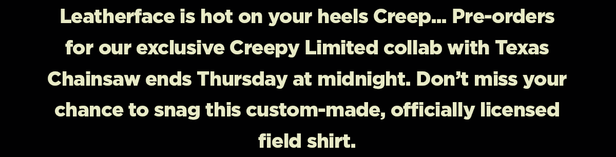 Leatherface is hot on your heels Creepy... Pre-Orders for our exclusive Creepy LImited collab with Texas Chainsaw ends Thursday at midnight. Don't miss your chnace to snag this custom-made, officially licensed field shirt.