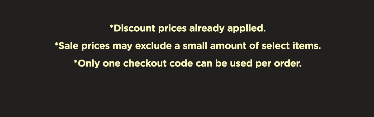 *Discount prices already applied. *Sale prices may exclude a small amount of select items. *Only one checkout code can be used per order.