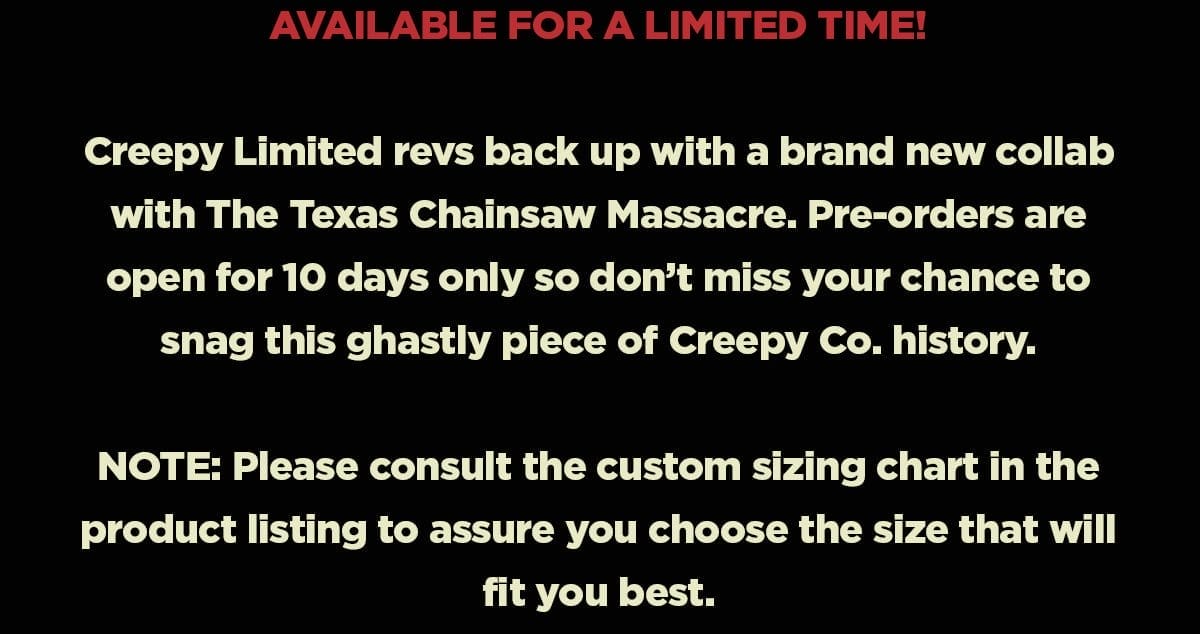 Available for a limited time. Creepy limited revs back up with a brand new collab with The Texas Chainsaw Massacre. Pre-orders are open for 10 days only so don't miss your chance to snag this ghastly piece of Creepy Co. history. Note: Please consult the customm sizing chart in the product listing to assure you choose the size that will fit you best.