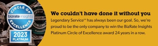 We couldn't have done it without you. Legendary Service has always been our goal, and we're proud to be the only company to win the BizRate Insights Platinum Circle of Excellence award 24 years in a row.