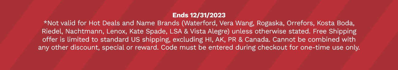 Ends 12/31/2023 *Not valid for Hot Deals and Name Brands (Waterford, Vera Wang, Rogaska, Orrefors, Kosta Boda, Riedel, Nachtmann, Lenox, Kate Spade, LSA & Vista Alegre) unless otherwise stated. Free Shipping offer is limited to standard US shipping, excluding HI, AK, PR & Canada. Cannot be combined with any other discount, special or reward. Code must be entered during checkout for one-time use only.