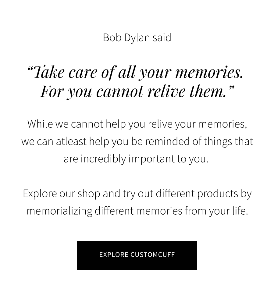 Bob Dylan said “\u200b\u200bTake care of all your memories. For you cannot relive them.” While we cannot help you relive your memories, we can atleast help you be reminded of things that are incredibly important to you.\xa0 Explore our shop and try out different products by memorializing different memories from your life.