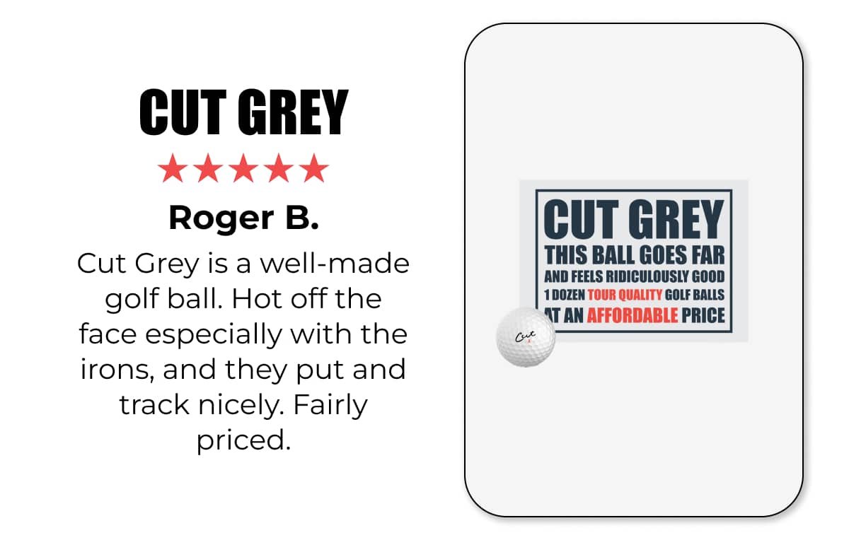 ★★★★★ CUT GREY | Cut Grey is a well-made golf ball. Hot off the face especially with the irons, and they put and track nicely. Fairly priced.