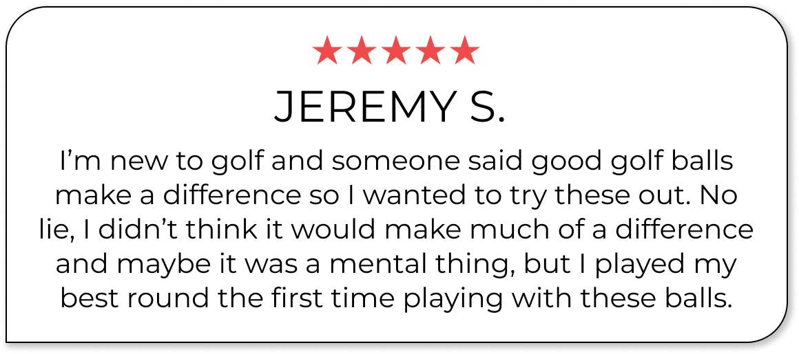 ★★★★★ Jeremy S. I’m new to golf and someone said good golf balls make a difference so I wanted to try these out. No lie, I didn’t think it would make much of a difference and maybe it was a mental thing, but I played my best round the first time playing with these balls.