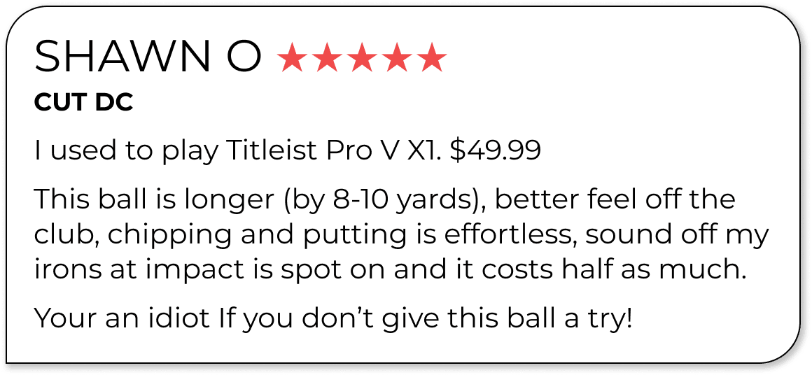 SHAWN O ★★★★★ CUT DC I used to play Titleist Pro V X1. \\$49.99 This ball is longer (by 8-10 yards), better feel off the club, chipping and putting is effortless, sound off my irons at impact is spot on and it costs half as much. Your an idiot If you don’t give this ball a try!