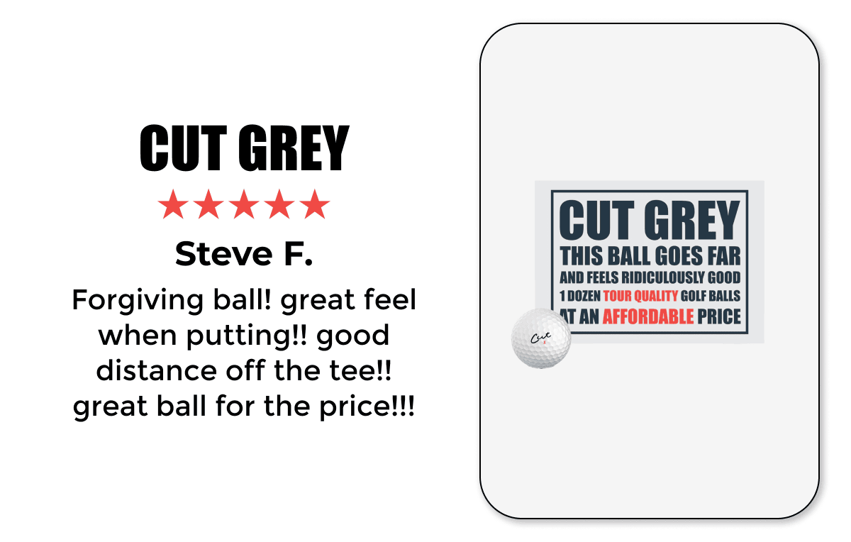 CUT GREY ★★★★★ Steve F. Forgiving ball! great feel when putting!! good distance off the tee!! great ball for the price!!!