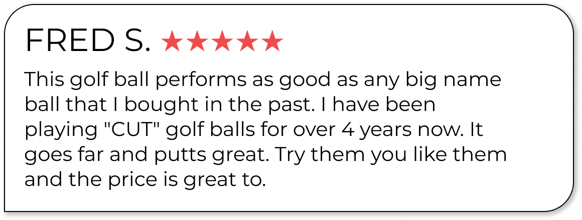 FRED S. ★★★★★ This golf ball performs as good as any big name ball that I bought in the past. I have been playing "CUT" golf balls for over 4 years now. It goes far and putts great. Try them you like them and the price is great to.