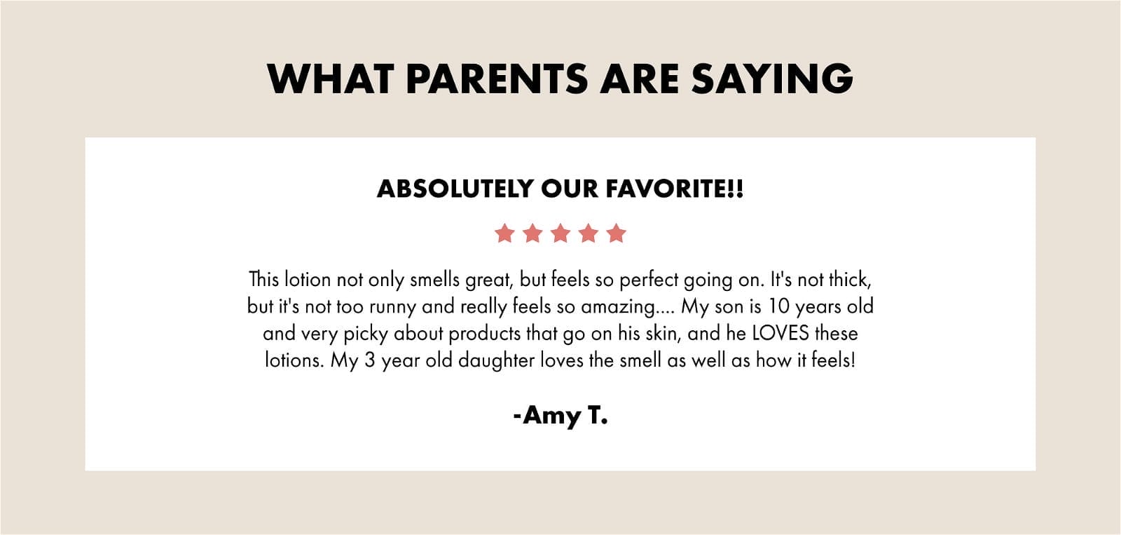 WHAT PARENTS ARE SAYING ABSOLUTELY OUR FAVORITE!! This lotion not only smells great, but feels so perfect going on. It's not thick, but it's not too runny and really feels so amazing... My son is 10 years old and very picky about products that go on his skin, and he LOVES these lotions. My 3 year old daughter loves the smell as well as how it feels! - Amy T.