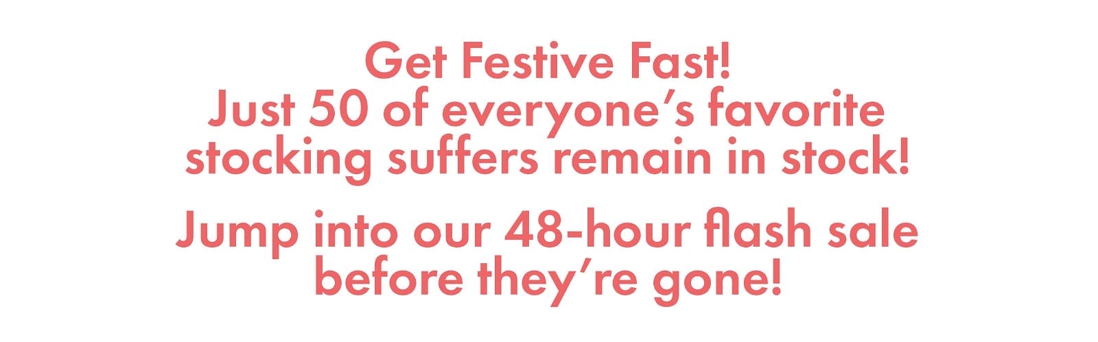 Get Festive Fast! Just 50 of everyone's favorite stocking suffers remain in stock! Jump into our 48-hour flash sale before they're gone!