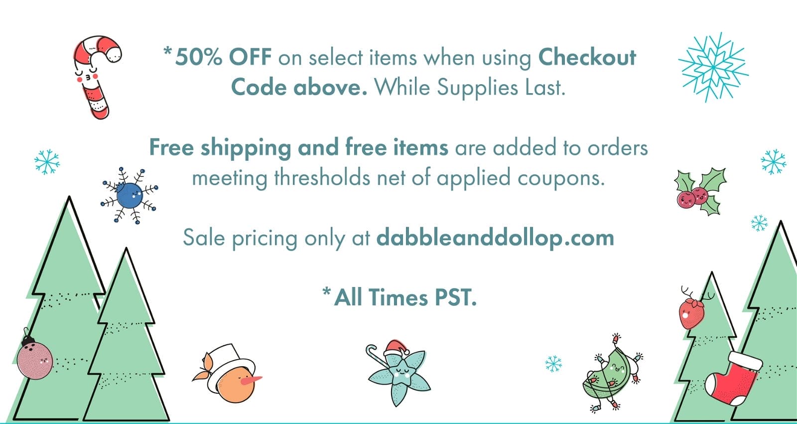 *50% OFF on select items when using Checkout Code above. While Supplies Last. Free shipping and free items are added to orders meeting thresholds net of applied coupons. Sale pricing only at dabbleanddollop.com * All Times PST.