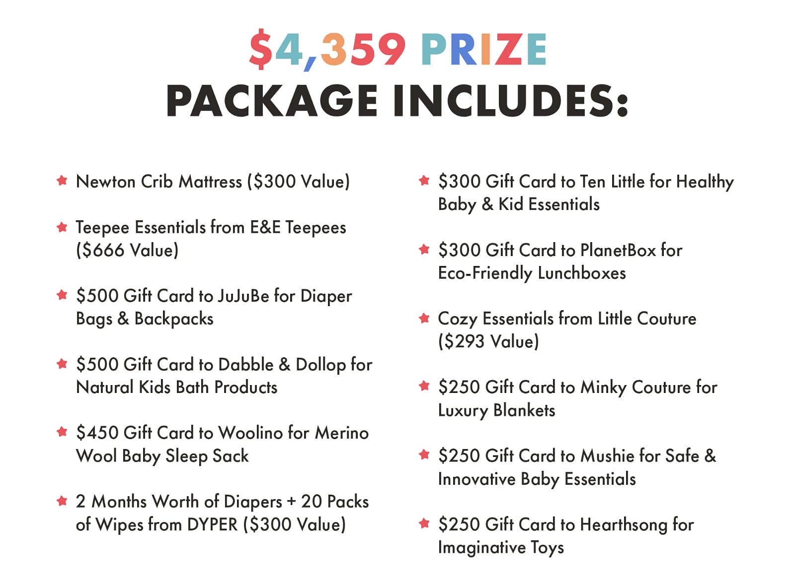 \\$4,359 Prize Package Includes: Newton Crib Mattress (\\$300 Value) Teepee Essentials from E&E Teepees (\\$666 Value) \\$500 Gift Card to JuJuBe for Diaper Bags & Backpacks \\$500 Gift Card to Dabble & Dollop for Natural Kids Bath Products \\$450 Gift Card to Woolino for Merino Wool Baby Sleep Sack 2 Months Worth of Diapers + 20 Packs of Wipes from DYPER (\\$300 Value) \\$300 Gift Card to Ten Little for Healthy Baby & Kid Essentials \\$300 Gift Card to PlanetBox for Eco-Friendly Lunchboxes Cozy Essentials from Little Couture (\\$293 Value) \\$250 Gift Card to Minky Couture for Luxury Blankets \\$250 Gift Card to Mushie for Safe & Innovative Baby Essentials \\$250 Gift Card to Hearthsong for Imaginative Toys