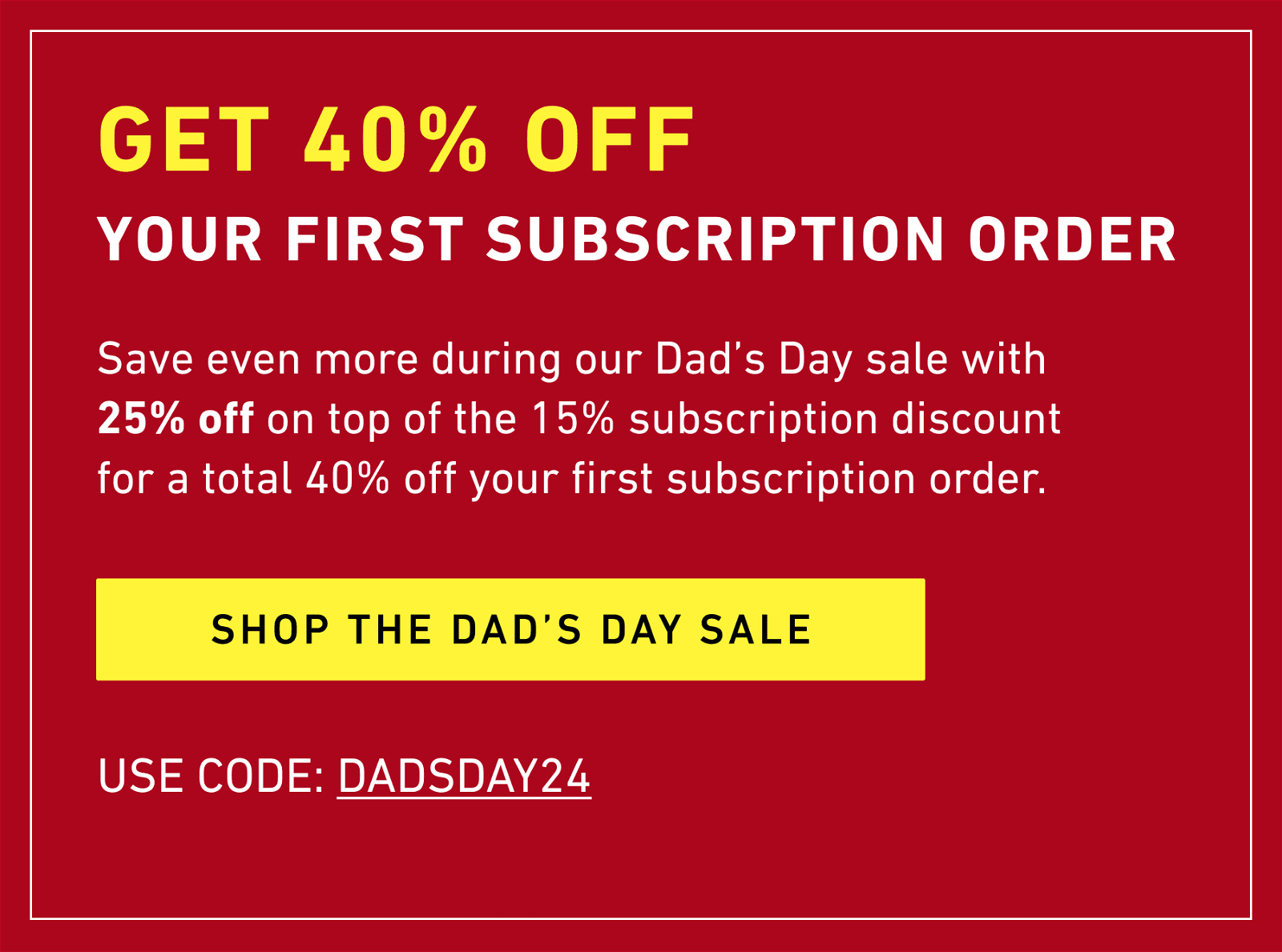 GET 40% off  YOUR FIRST subscription ORDER SHOP THE DAD’S DAY SALE