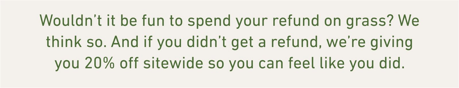 Wouldn’t it be fun to spend your refund on grass? We think so. And if you didn’t get a refund, we’re giving you 20% off sitewide so you can feel like you did.