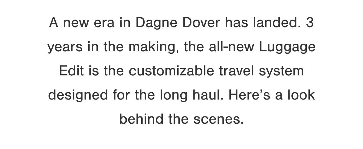 A new era in Dagne Dover has landed. 3 years in the making, the all-new Luggage Edit is the customizable travel system designed for the long haul. Here’s a look behind the scenes.